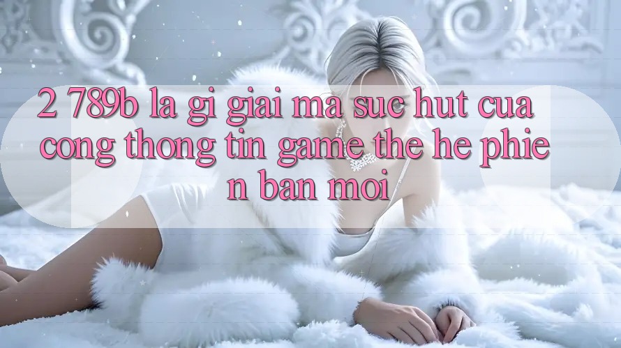 2. 789b Là Gì? Giải Mã Sức Hút Của Cổng thông tin Game Thế Hệ Phiên bản mới 2. 789b Là Gì? Giải Mã Sức Hút Của Cổng thông tin Game Thế Hệ Phiên bản mới