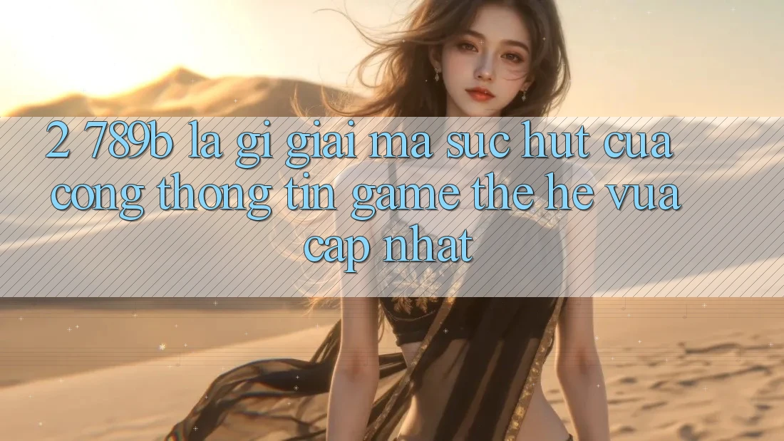 2. 789b Là Gì? Giải Mã Sức Hút Của Cổng thông tin Game Thế Hệ Vừa cập nhật