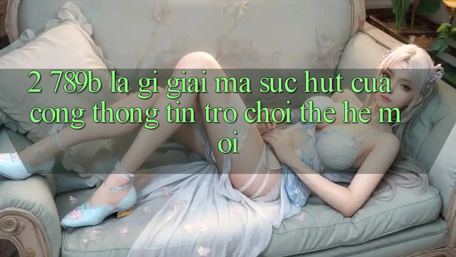 2. 789b Là Gì? Giải Mã Sức Hút Của Cổng thông tin Trò chơi Thế Hệ Mới 2. 789b Là Gì? Giải Mã Sức Hút Của Cổng thông tin Trò chơi Thế Hệ Mới
