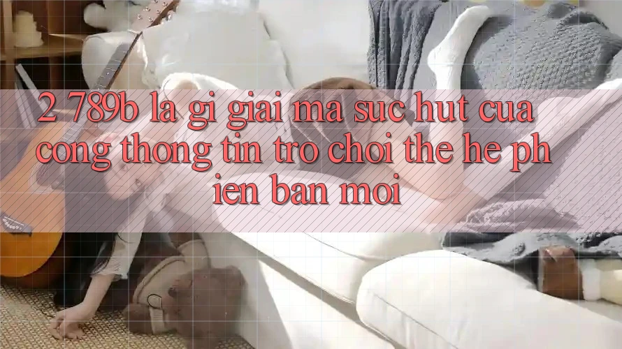 2. 789b Là Gì? Giải Mã Sức Hút Của Cổng thông tin Trò chơi Thế Hệ Phiên bản mới