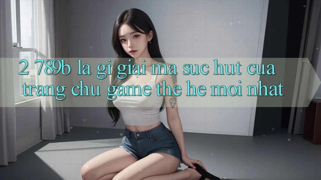 2. 789b Là Gì? Giải Mã Sức Hút Của Trang chủ Game Thế Hệ Mới nhất