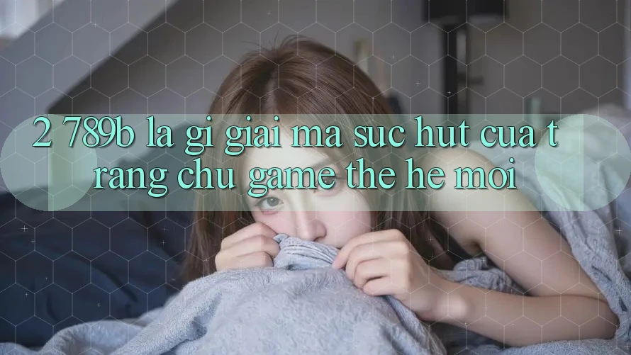 2. 789b Là Gì? Giải Mã Sức Hút Của Trang chủ Game Thế Hệ Mới