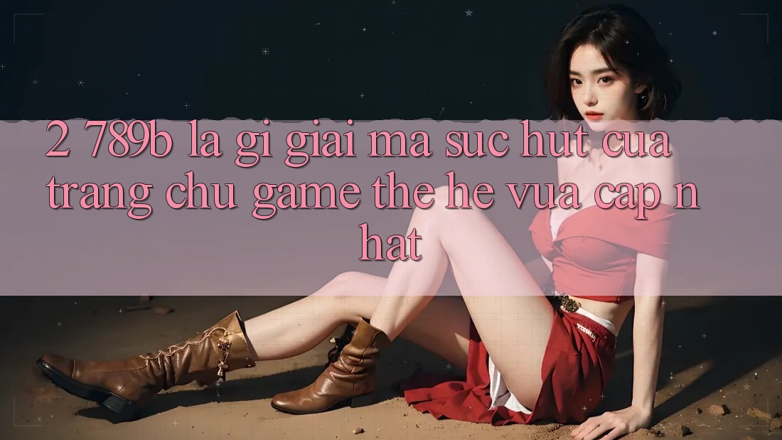 2. 789b Là Gì? Giải Mã Sức Hút Của Trang chủ Game Thế Hệ Vừa cập nhật 2. 789b Là Gì? Giải Mã Sức Hút Của Trang chủ Game Thế Hệ Vừa cập nhật
