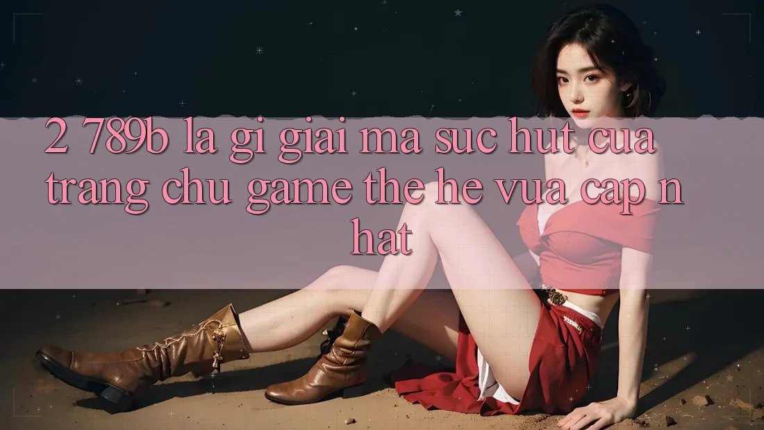 2. 789b Là Gì? Giải Mã Sức Hút Của Trang chủ Game Thế Hệ Vừa cập nhật