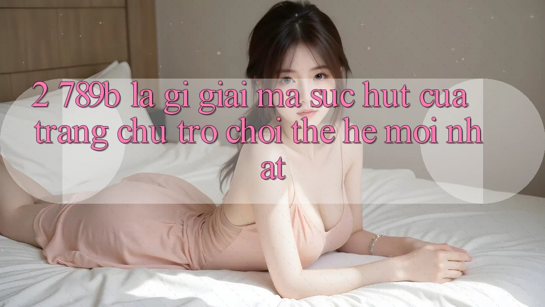 2. 789b Là Gì? Giải Mã Sức Hút Của Trang chủ Trò chơi Thế Hệ Mới nhất