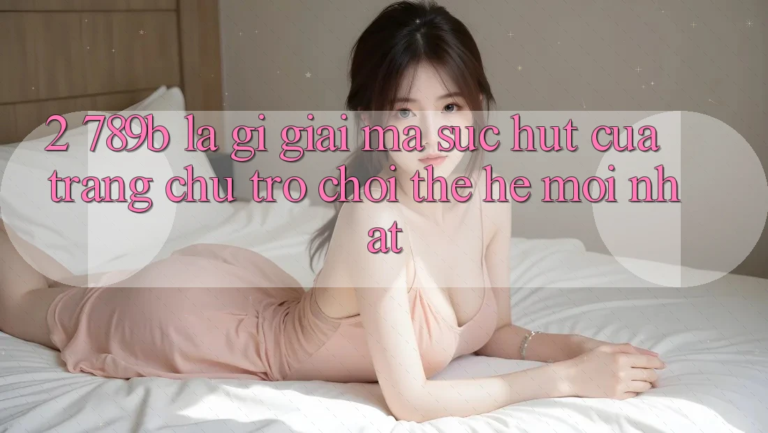 2. 789b Là Gì? Giải Mã Sức Hút Của Trang chủ Trò chơi Thế Hệ Mới nhất 2. 789b Là Gì? Giải Mã Sức Hút Của Trang chủ Trò chơi Thế Hệ Mới nhất