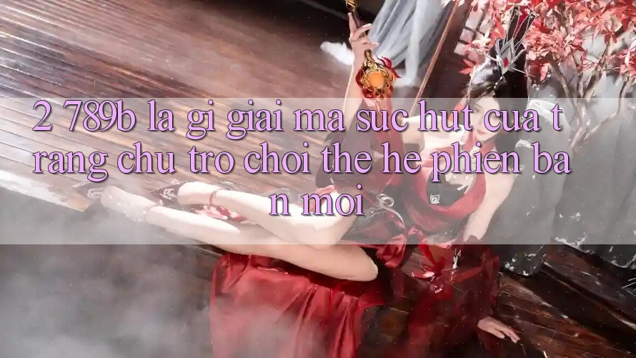 2. 789b Là Gì? Giải Mã Sức Hút Của Trang chủ Trò chơi Thế Hệ Phiên bản mới 2. 789b Là Gì? Giải Mã Sức Hút Của Trang chủ Trò chơi Thế Hệ Phiên bản mới