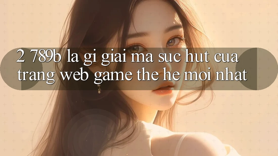 2. 789b Là Gì? Giải Mã Sức Hút Của Trang web Game Thế Hệ Mới nhất