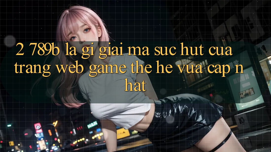 2. 789b Là Gì? Giải Mã Sức Hút Của Trang web Game Thế Hệ Vừa cập nhật