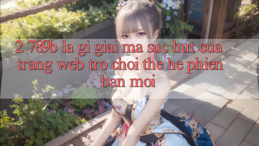 2. 789b Là Gì? Giải Mã Sức Hút Của Trang web Trò chơi Thế Hệ Phiên bản mới 2. 789b Là Gì? Giải Mã Sức Hút Của Trang web Trò chơi Thế Hệ Phiên bản mới