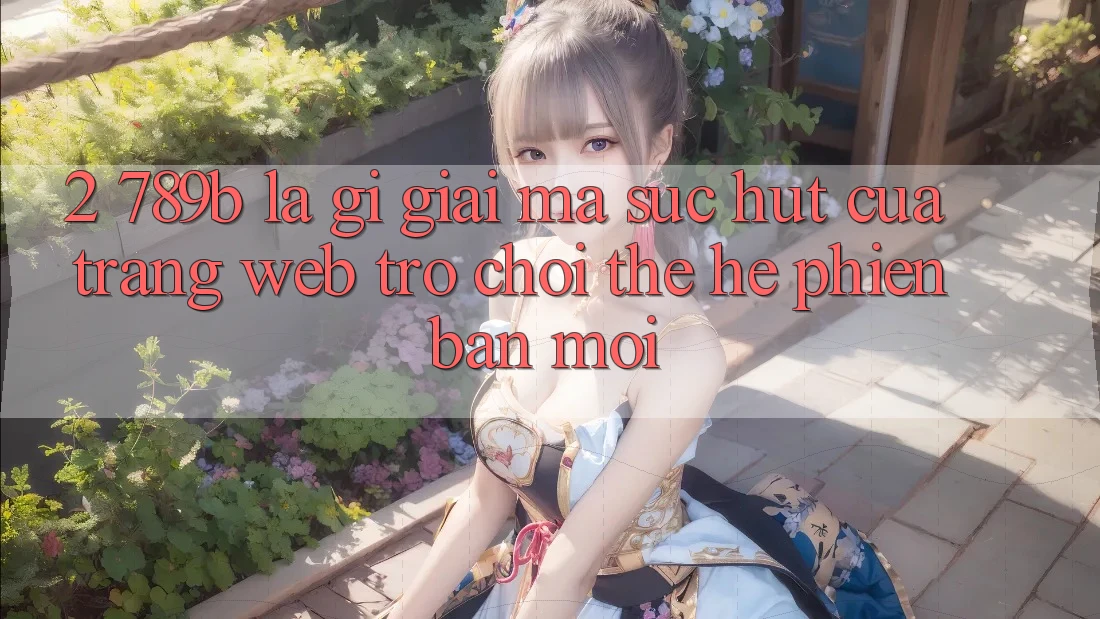 2. 789b Là Gì? Giải Mã Sức Hút Của Trang web Trò chơi Thế Hệ Phiên bản mới 2. 789b Là Gì? Giải Mã Sức Hút Của Trang web Trò chơi Thế Hệ Phiên bản mới