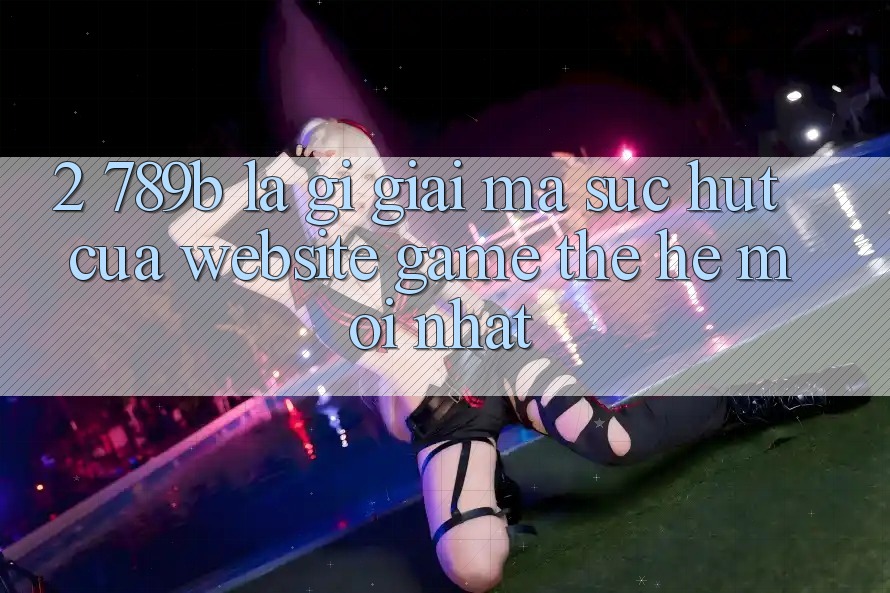 2. 789b Là Gì? Giải Mã Sức Hút Của Website Game Thế Hệ Mới nhất