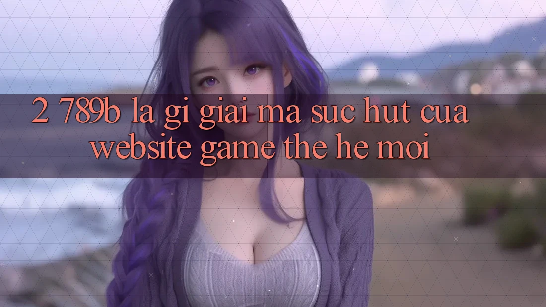 2. 789b Là Gì? Giải Mã Sức Hút Của Website Game Thế Hệ Mới 2. 789b Là Gì? Giải Mã Sức Hút Của Website Game Thế Hệ Mới