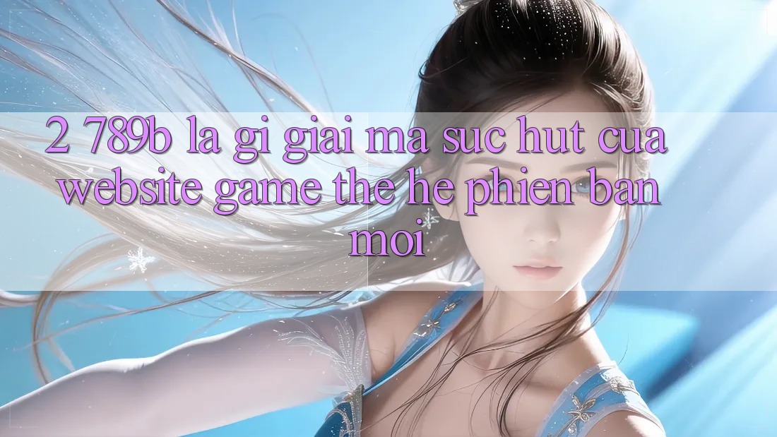 2. 789b Là Gì? Giải Mã Sức Hút Của Website Game Thế Hệ Phiên bản mới 2. 789b Là Gì? Giải Mã Sức Hút Của Website Game Thế Hệ Phiên bản mới