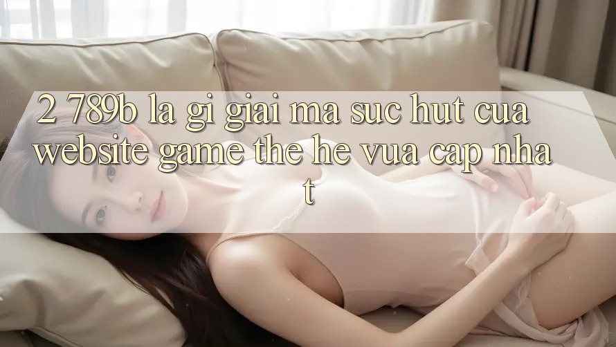 2. 789b Là Gì? Giải Mã Sức Hút Của Website Game Thế Hệ Vừa cập nhật 2. 789b Là Gì? Giải Mã Sức Hút Của Website Game Thế Hệ Vừa cập nhật