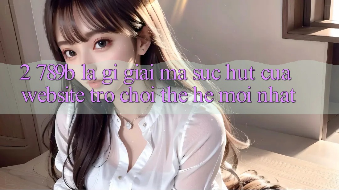 2. 789b Là Gì? Giải Mã Sức Hút Của Website Trò chơi Thế Hệ Mới nhất 2. 789b Là Gì? Giải Mã Sức Hút Của Website Trò chơi Thế Hệ Mới nhất