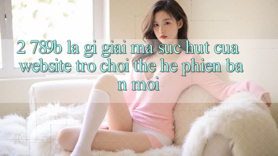 2. 789b Là Gì? Giải Mã Sức Hút Của Website Trò chơi Thế Hệ Phiên bản mới 2. 789b Là Gì? Giải Mã Sức Hút Của Website Trò chơi Thế Hệ Phiên bản mới