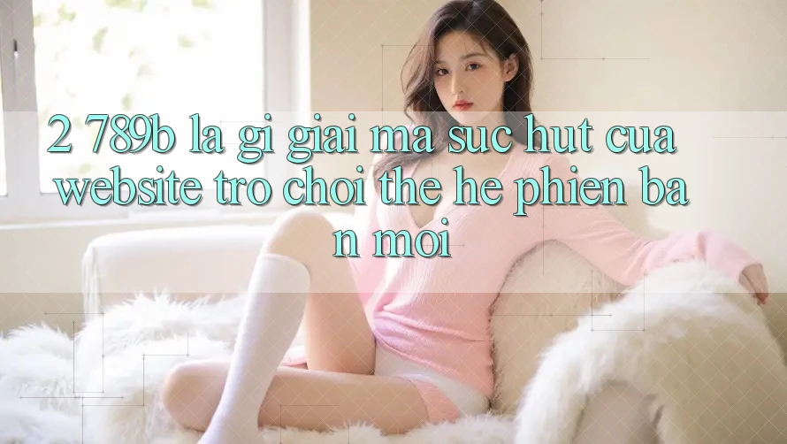 2. 789b Là Gì? Giải Mã Sức Hút Của Website Trò chơi Thế Hệ Phiên bản mới 2. 789b Là Gì? Giải Mã Sức Hút Của Website Trò chơi Thế Hệ Phiên bản mới