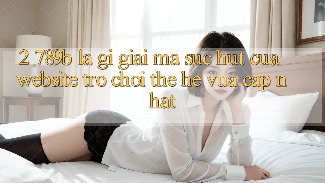 2. 789b Là Gì? Giải Mã Sức Hút Của Website Trò chơi Thế Hệ Vừa cập nhật 2. 789b Là Gì? Giải Mã Sức Hút Của Website Trò chơi Thế Hệ Vừa cập nhật