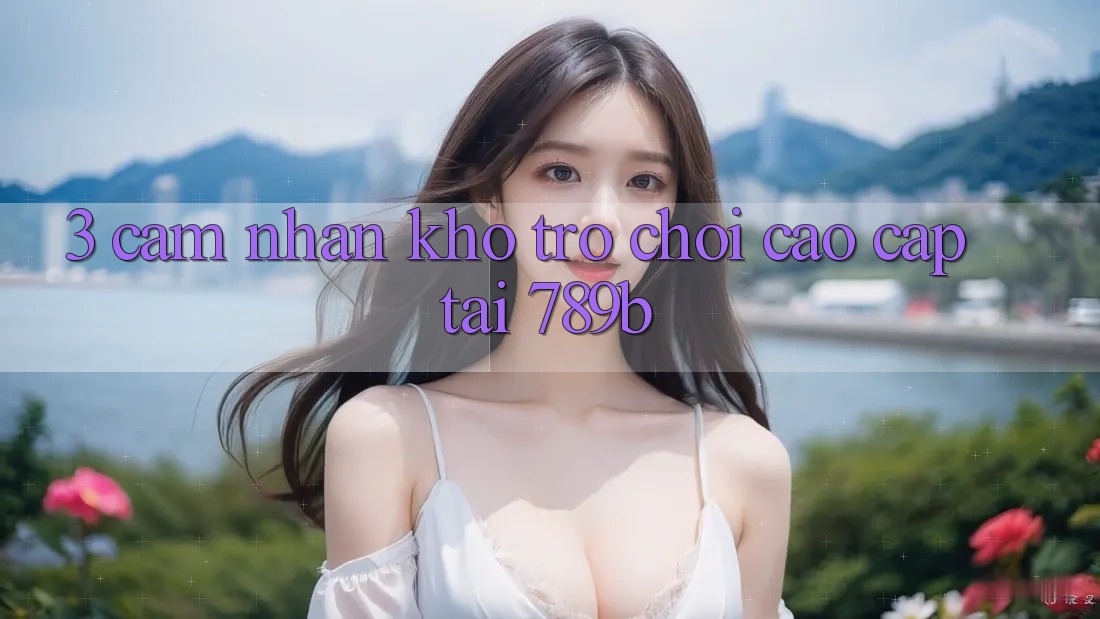 3. Cảm nhận Kho Trò chơi Cao cấp Tại 789b