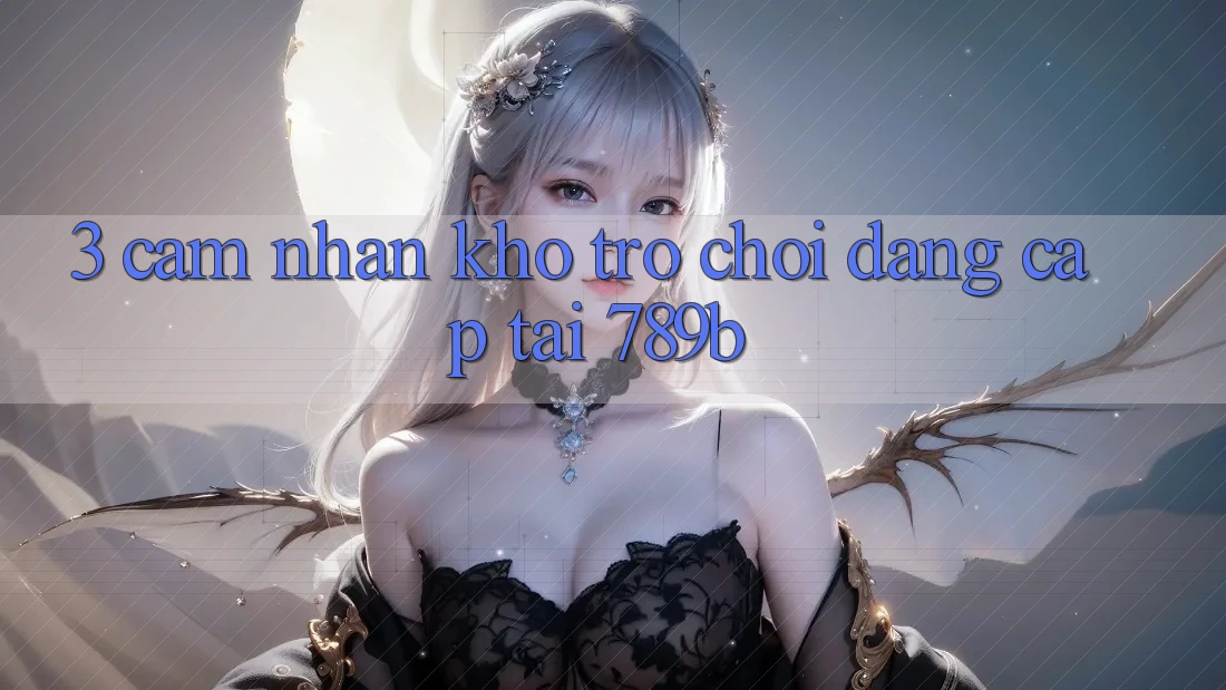3. Cảm nhận Kho Trò chơi Đẳng Cấp Tại 789b 3. Cảm nhận Kho Trò chơi Đẳng Cấp Tại 789b