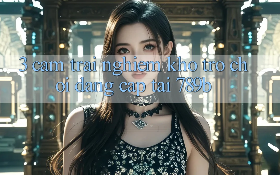 3. Cảm trải nghiệm Kho Trò chơi Đẳng Cấp Tại 789b 3. Cảm trải nghiệm Kho Trò chơi Đẳng Cấp Tại 789b