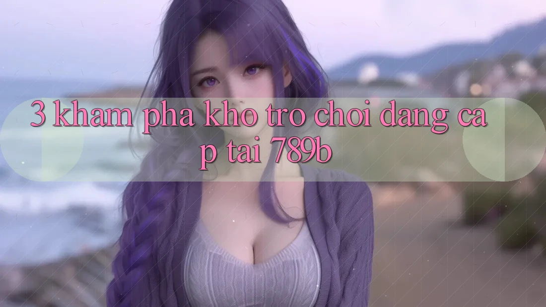 3. Khám Phá Kho Trò chơi Đẳng Cấp Tại 789b 3. Khám Phá Kho Trò chơi Đẳng Cấp Tại 789b