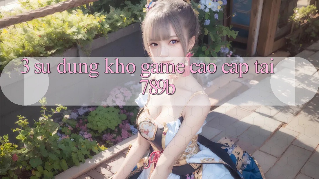 3. Sử dụng Kho Game Cao cấp Tại 789b 3. Sử dụng Kho Game Cao cấp Tại 789b