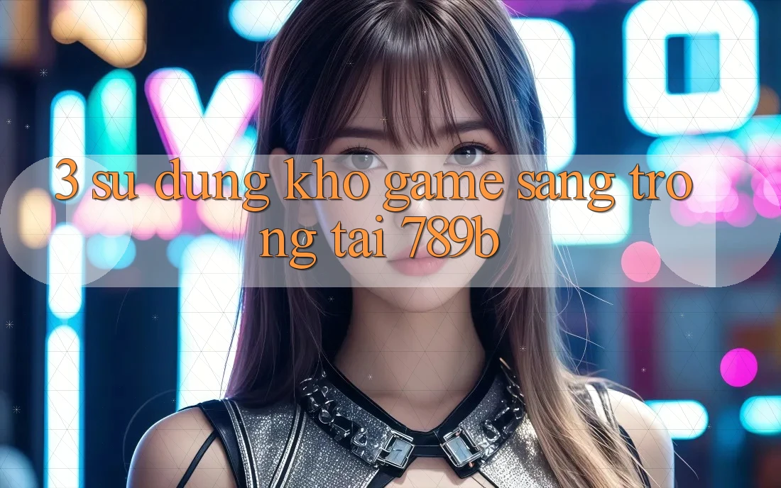3. Sử dụng Kho Game Sang trọng Tại 789b