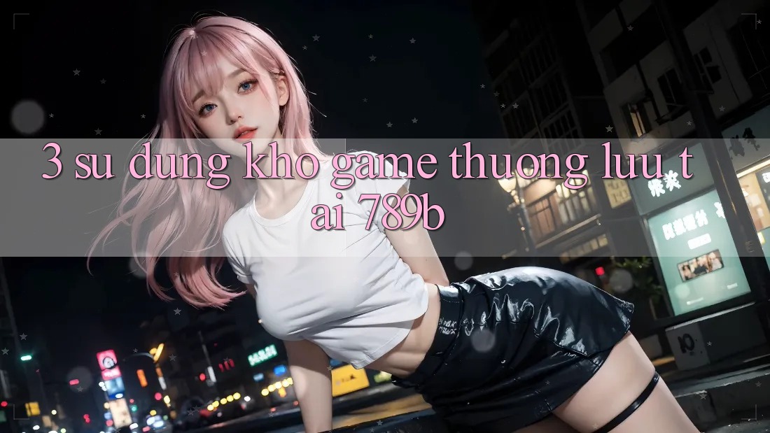3. Sử dụng Kho Game Thượng lưu Tại 789b