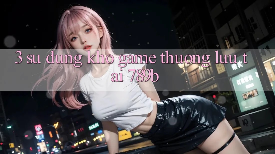 3. Sử dụng Kho Game Thượng lưu Tại 789b