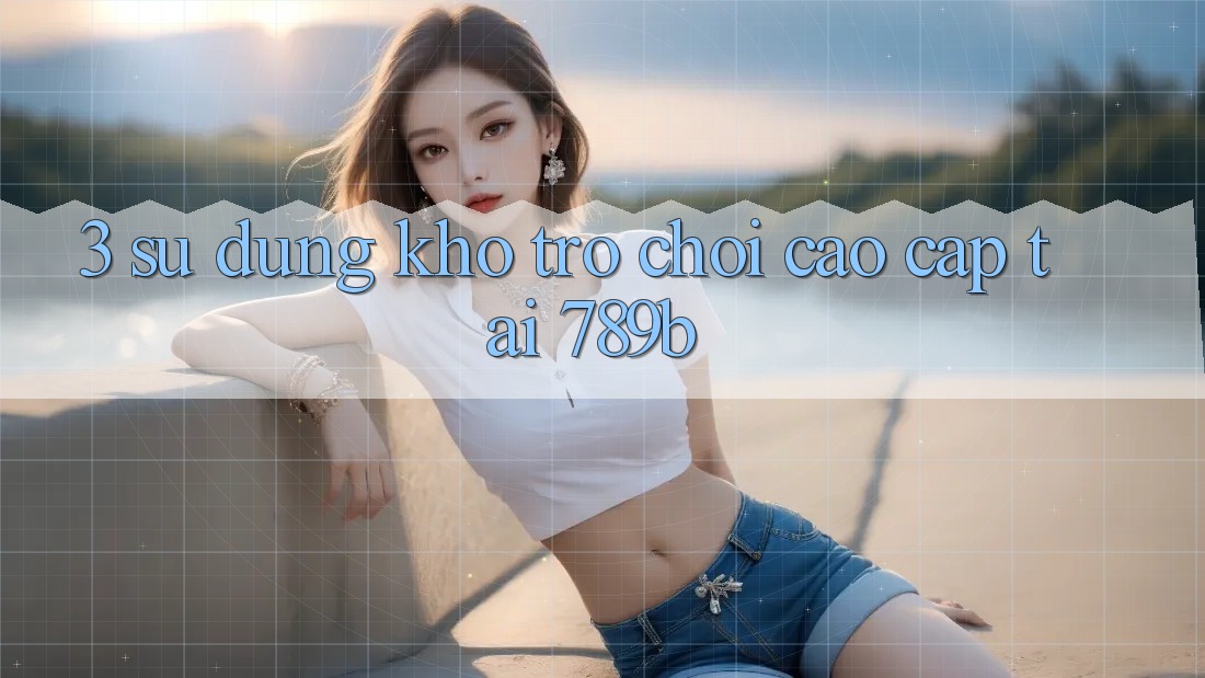 3. Sử dụng Kho Trò chơi Cao cấp Tại 789b 3. Sử dụng Kho Trò chơi Cao cấp Tại 789b