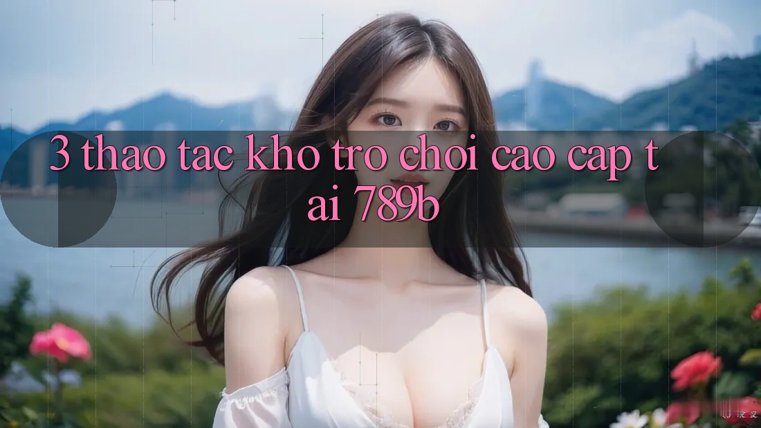 3. Thao tác Kho Trò chơi Cao cấp Tại 789b 3. Thao tác Kho Trò chơi Cao cấp Tại 789b