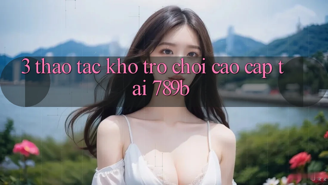 3. Thao tác Kho Trò chơi Cao cấp Tại 789b 3. Thao tác Kho Trò chơi Cao cấp Tại 789b
