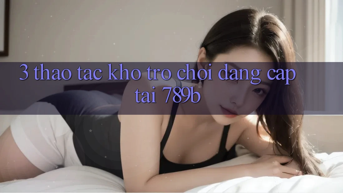 3. Thao tác Kho Trò chơi Đẳng Cấp Tại 789b 3. Thao tác Kho Trò chơi Đẳng Cấp Tại 789b