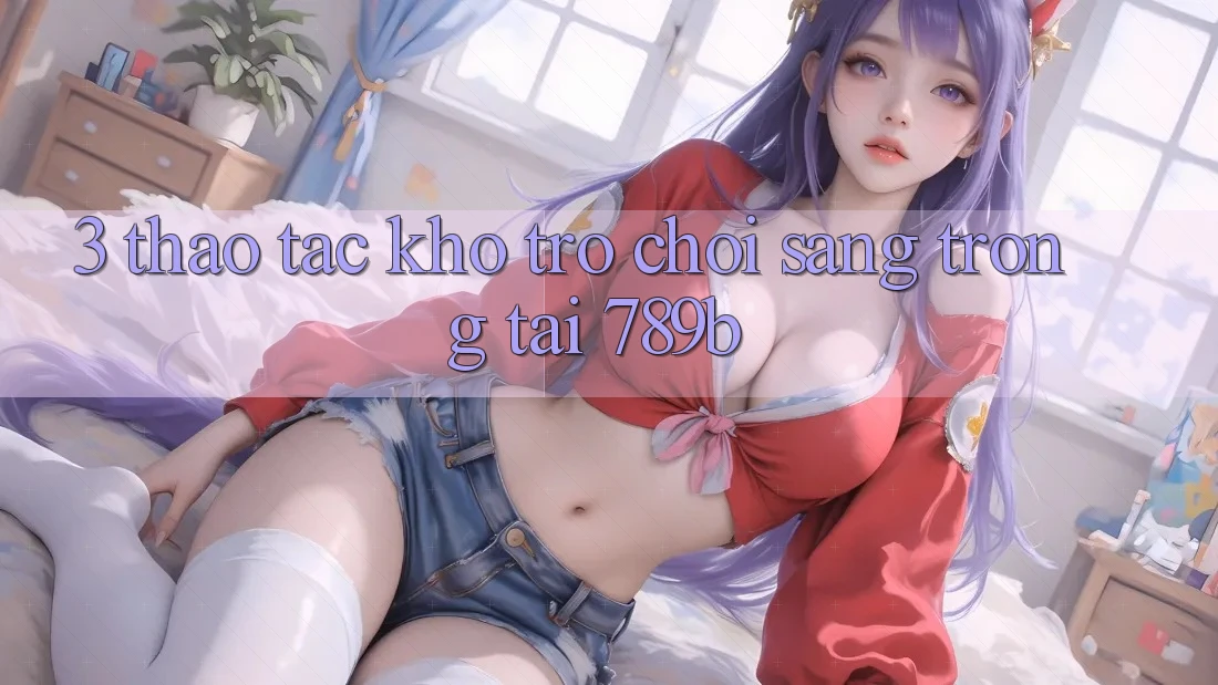 3. Thao tác Kho Trò chơi Sang trọng Tại 789b 3. Thao tác Kho Trò chơi Sang trọng Tại 789b