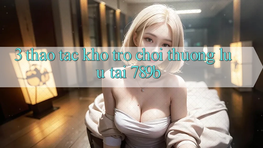 3. Thao tác Kho Trò chơi Thượng lưu Tại 789b