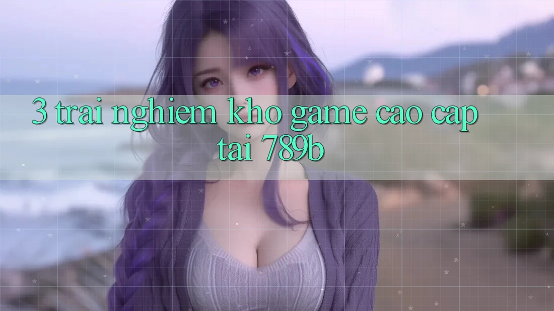 3. Trải nghiệm Kho Game Cao cấp Tại 789b 3. Trải nghiệm Kho Game Cao cấp Tại 789b
