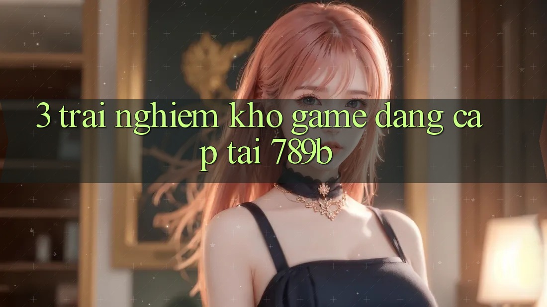 3. Trải nghiệm Kho Game Đẳng Cấp Tại 789b