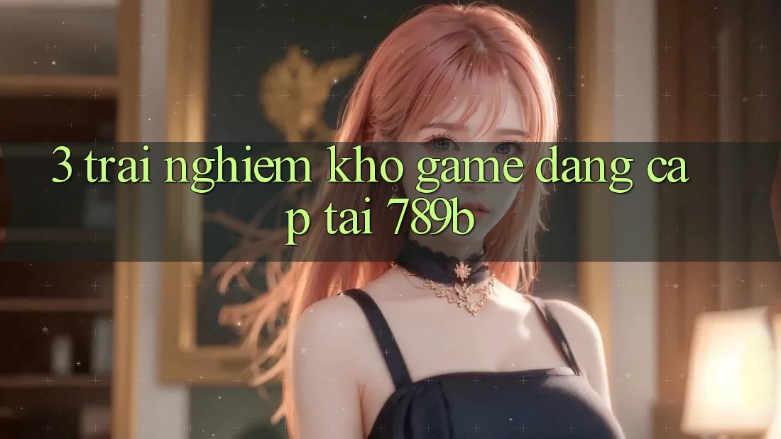 3. Trải nghiệm Kho Game Đẳng Cấp Tại 789b