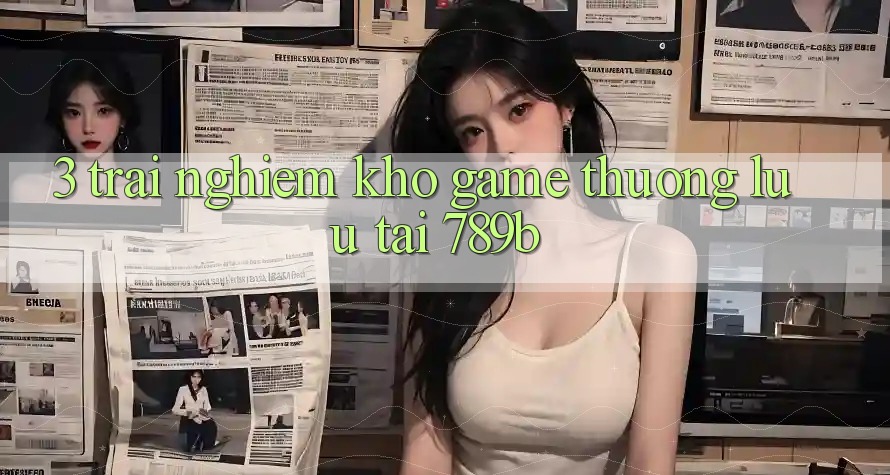 3. Trải nghiệm Kho Game Thượng lưu Tại 789b 3. Trải nghiệm Kho Game Thượng lưu Tại 789b