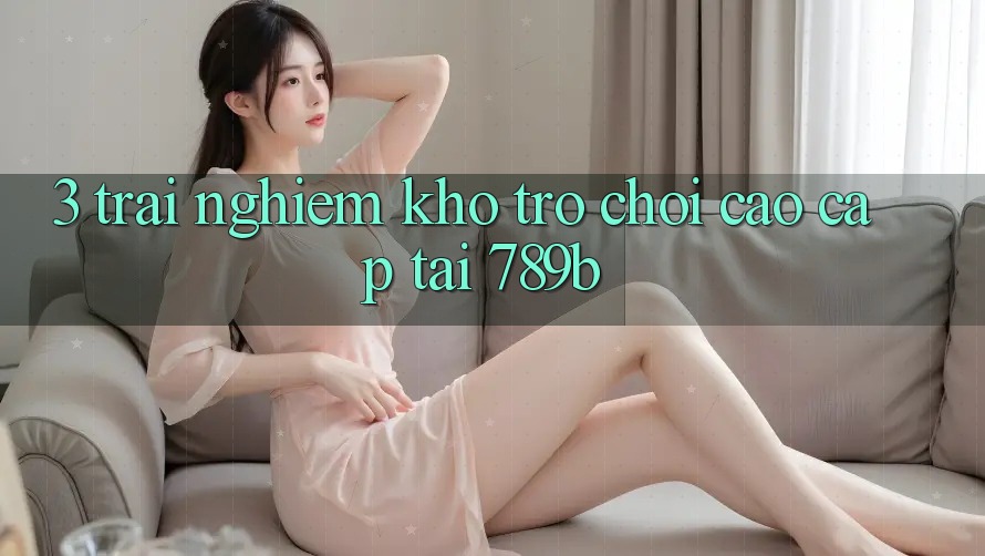 3. Trải nghiệm Kho Trò chơi Cao cấp Tại 789b 3. Trải nghiệm Kho Trò chơi Cao cấp Tại 789b