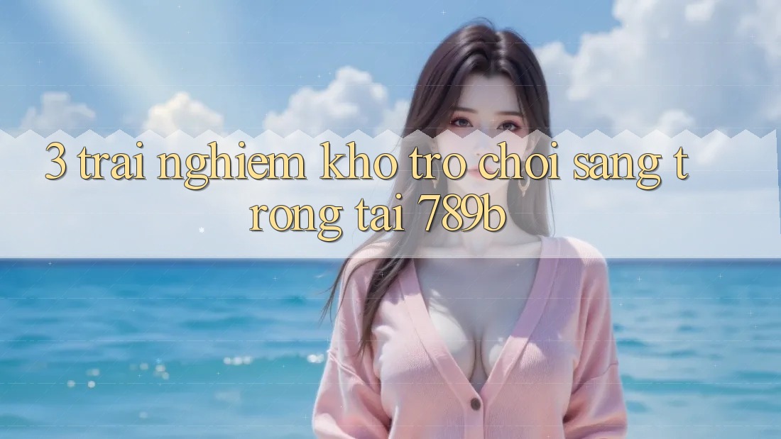3. Trải nghiệm Kho Trò chơi Sang trọng Tại 789b 3. Trải nghiệm Kho Trò chơi Sang trọng Tại 789b