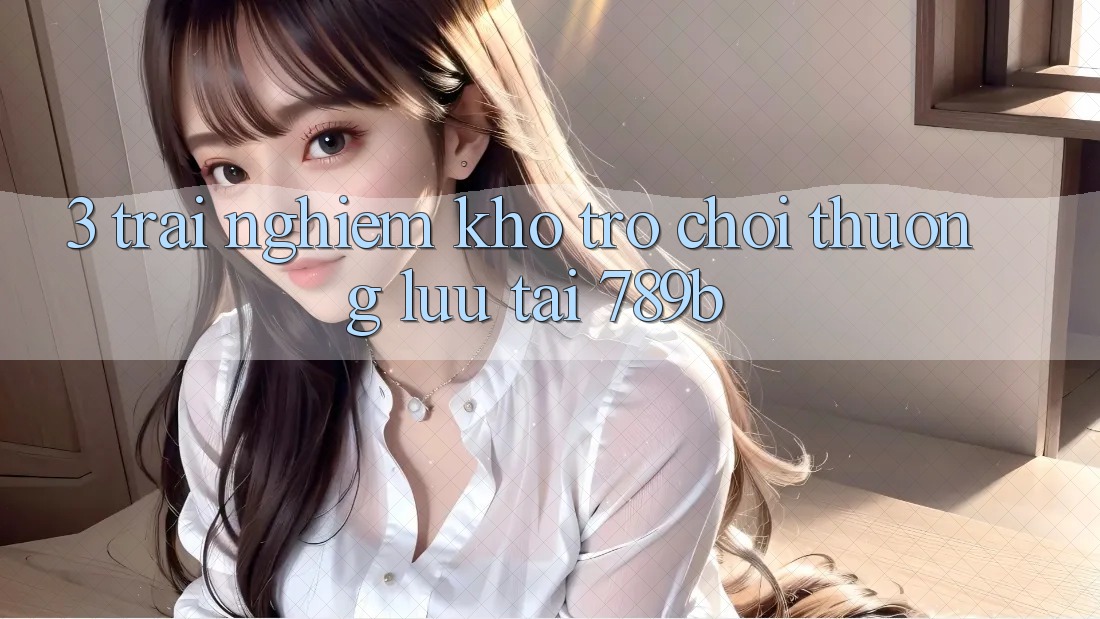 3. Trải nghiệm Kho Trò chơi Thượng lưu Tại 789b 3. Trải nghiệm Kho Trò chơi Thượng lưu Tại 789b