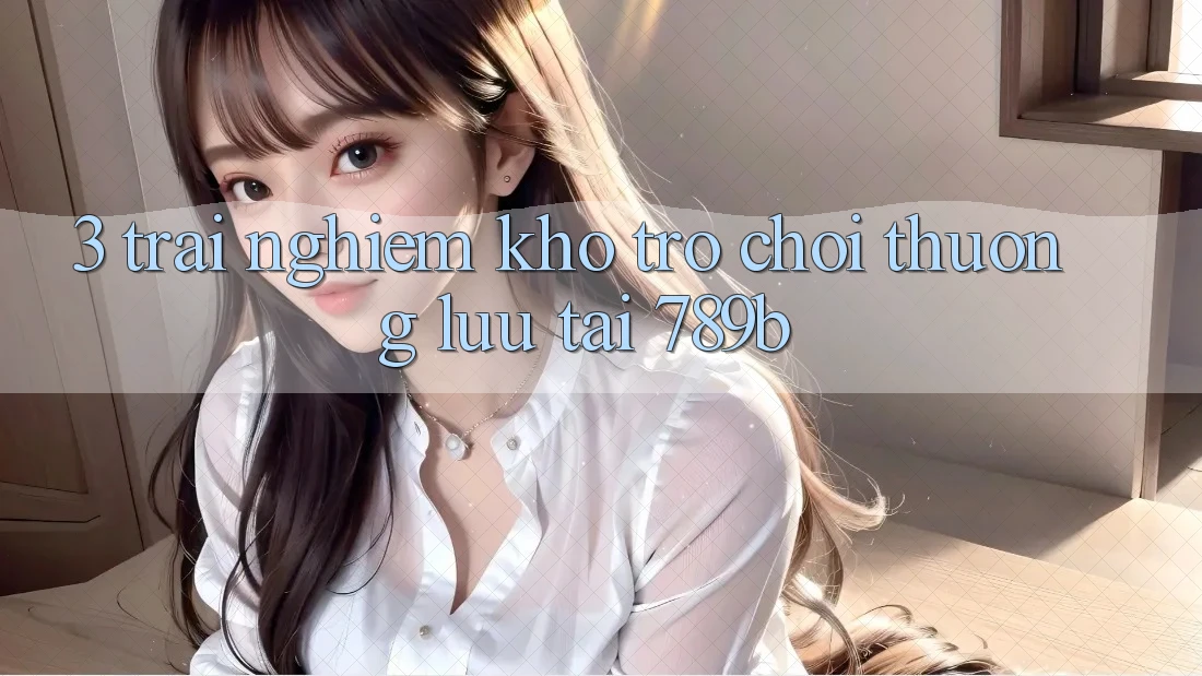 3. Trải nghiệm Kho Trò chơi Thượng lưu Tại 789b