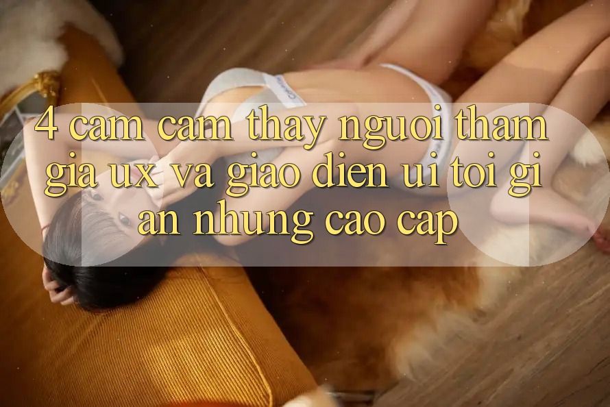 4. Cảm cảm thấy Người tham gia (UX) và Giao Diện (UI): Tối Giản Nhưng Cao cấp 4. Cảm cảm thấy Người tham gia (UX) và Giao Diện (UI): Tối Giản Nhưng Cao cấp