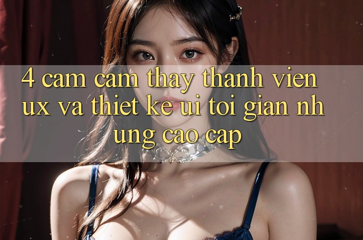 4. Cảm cảm thấy Thành viên (UX) và Thiết kế (UI): Tối Giản Nhưng Cao cấp 4. Cảm cảm thấy Thành viên (UX) và Thiết kế (UI): Tối Giản Nhưng Cao cấp