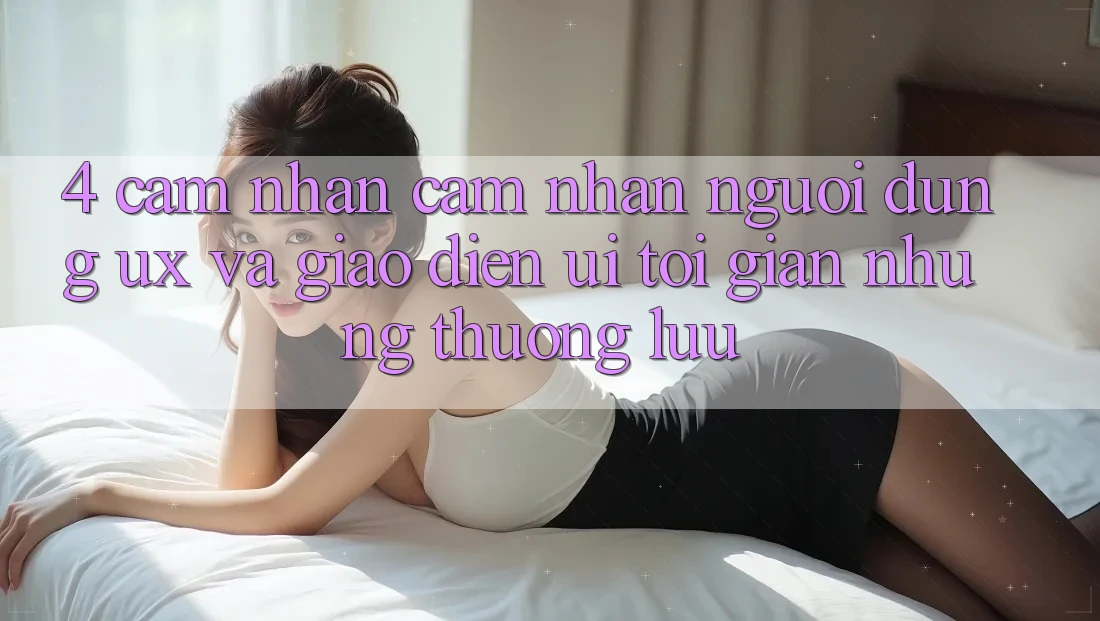 4. Cảm nhận cảm nhận Người Dùng (UX) và Giao Diện (UI): Tối Giản Nhưng Thượng lưu 4. Cảm nhận cảm nhận Người Dùng (UX) và Giao Diện (UI): Tối Giản Nhưng Thượng lưu