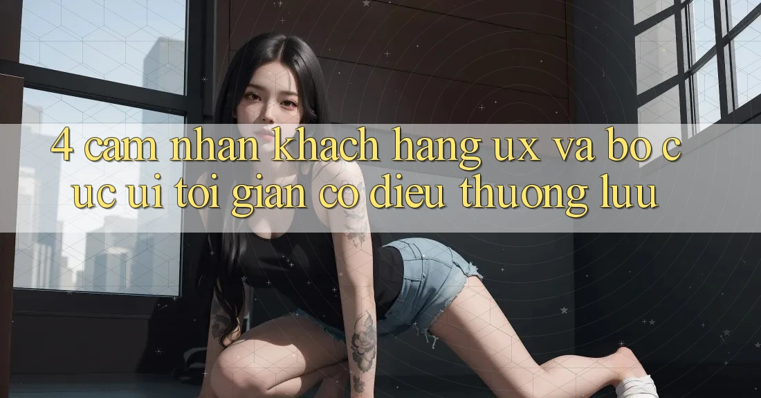 4. Cảm nhận Khách hàng (UX) và Bố cục (UI): Tối Giản Có điều Thượng lưu 4. Cảm nhận Khách hàng (UX) và Bố cục (UI): Tối Giản Có điều Thượng lưu