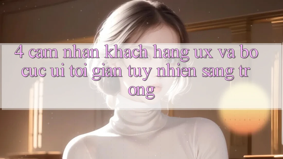 4. Cảm nhận Khách hàng (UX) và Bố cục (UI): Tối Giản Tuy nhiên Sang trọng